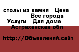 столы из камня › Цена ­ 55 000 - Все города Услуги » Для дома   . Астраханская обл.